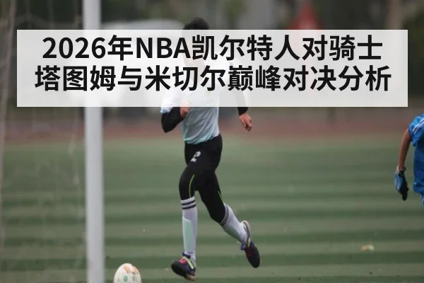 2026年NBA凯尔特人对骑士 塔图姆与米切尔巅峰对决分析